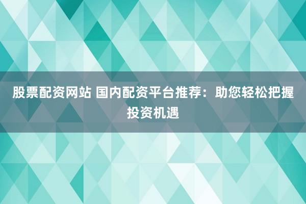 股票配资网站 国内配资平台推荐：助您轻松把握投资机遇