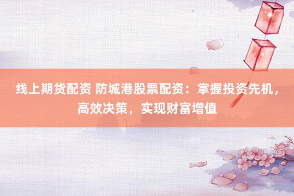 线上期货配资 防城港股票配资：掌握投资先机，高效决策，实现财富增值