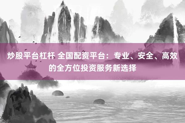 炒股平台杠杆 全国配资平台：专业、安全、高效的全方位投资服务新选择
