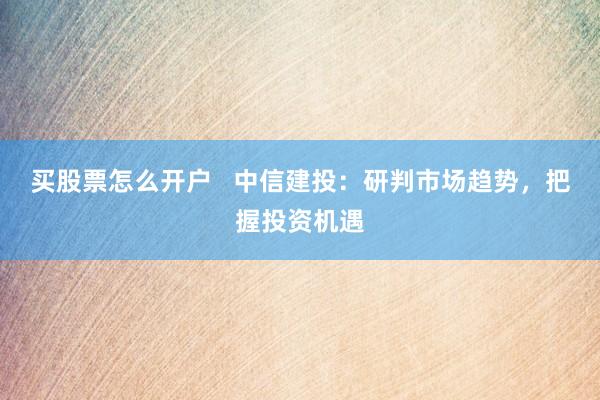 买股票怎么开户   中信建投：研判市场趋势，把握投资机遇