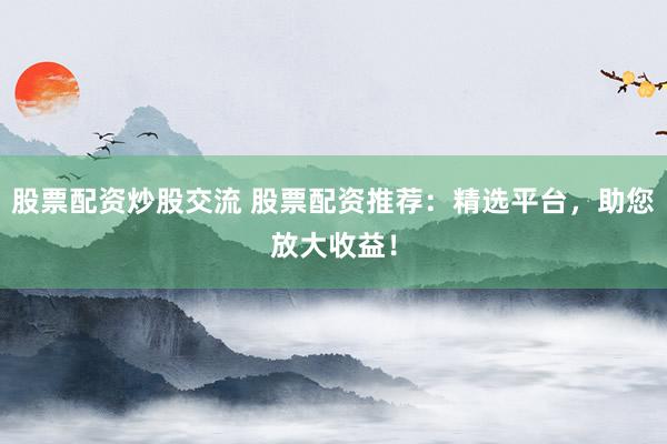 股票配资炒股交流 股票配资推荐：精选平台，助您放大收益！