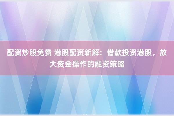 配资炒股免费 港股配资新解：借款投资港股，放大资金操作的融资策略
