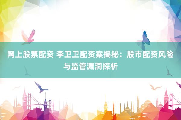 网上股票配资 李卫卫配资案揭秘：股市配资风险与监管漏洞探析
