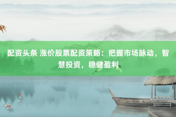 配资头条 涨价股票配资策略：把握市场脉动，智慧投资，稳健盈利