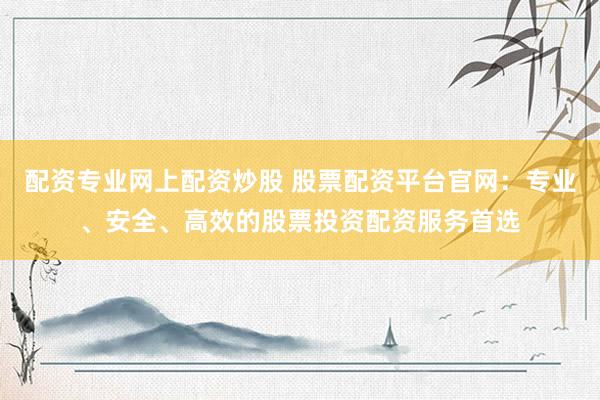 配资专业网上配资炒股 股票配资平台官网：专业、安全、高效的股票投资配资服务首选