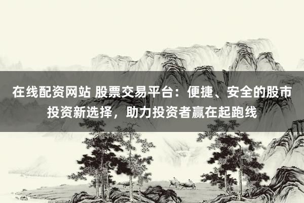 在线配资网站 股票交易平台：便捷、安全的股市投资新选择，助力投资者赢在起跑线
