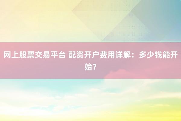 网上股票交易平台 配资开户费用详解：多少钱能开始？