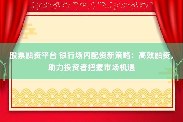 股票融资平台 银行场内配资新策略：高效融资，助力投资者把握市场机遇