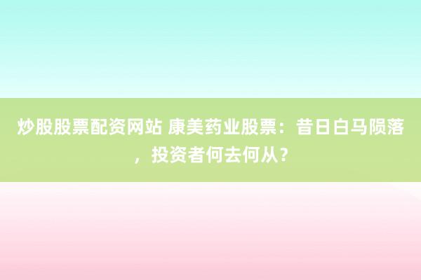 炒股股票配资网站 康美药业股票：昔日白马陨落，投资者何去何从？