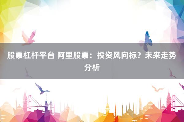 股票杠杆平台 阿里股票：投资风向标？未来走势分析
