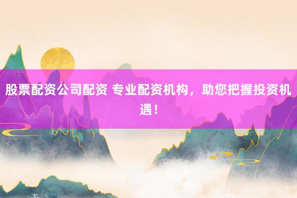 股票配资公司配资 专业配资机构，助您把握投资机遇！