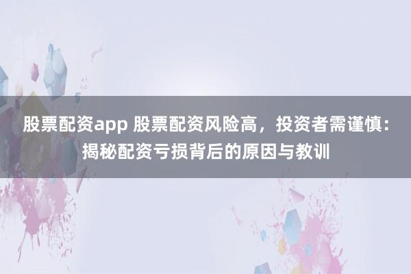 股票配资app 股票配资风险高，投资者需谨慎：揭秘配资亏损背后的原因与教训