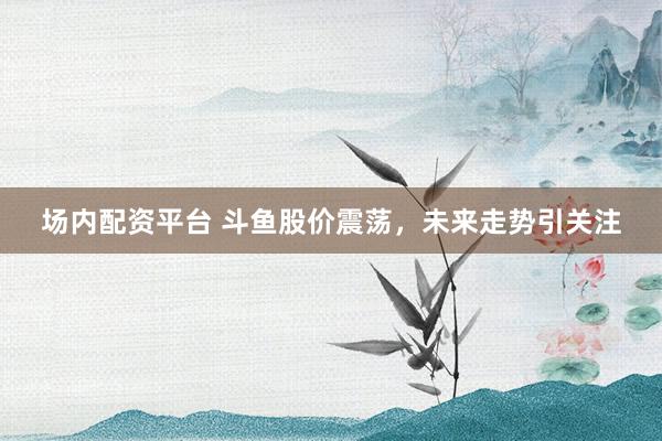 场内配资平台 斗鱼股价震荡，未来走势引关注