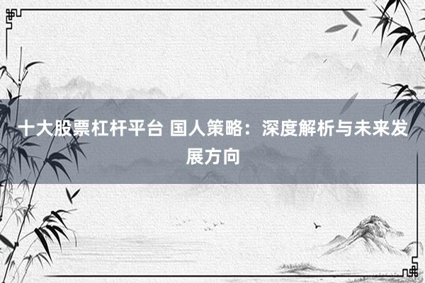 十大股票杠杆平台 国人策略：深度解析与未来发展方向