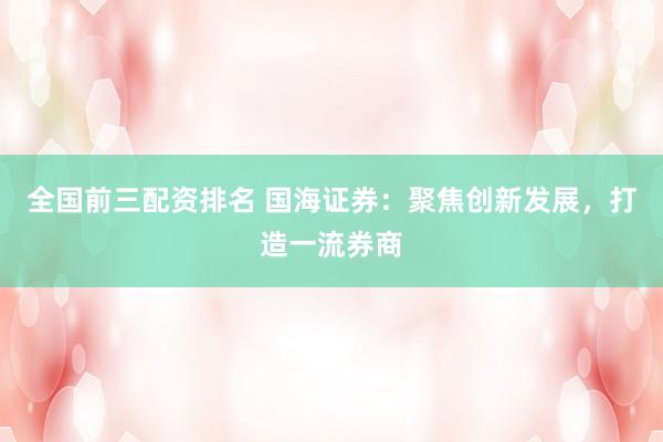 全国前三配资排名 国海证券：聚焦创新发展，打造一流券商