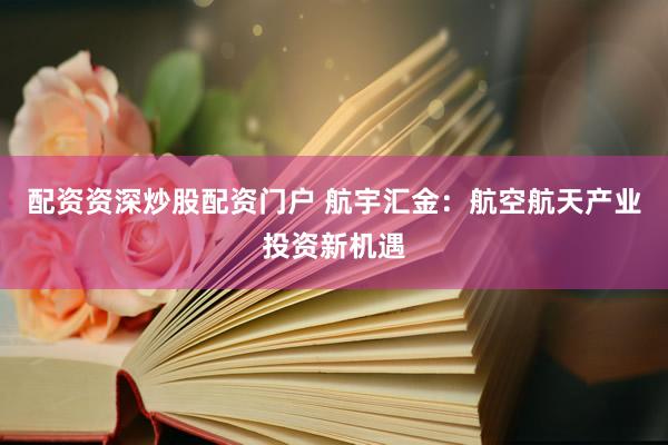 配资资深炒股配资门户 航宇汇金：航空航天产业投资新机遇
