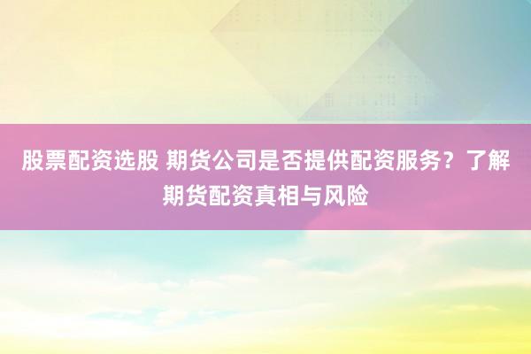 股票配资选股 期货公司是否提供配资服务？了解期货配资真相与风险