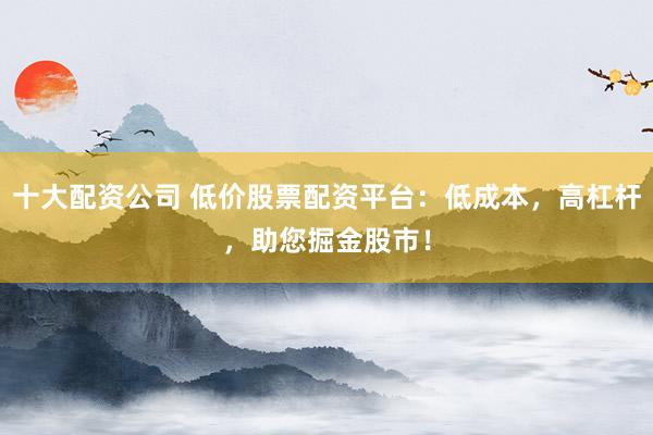 十大配资公司 低价股票配资平台：低成本，高杠杆，助您掘金股市！