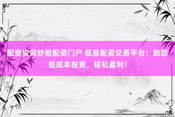 配资资深炒股配资门户 低息配资交易平台：助您低成本投资，轻松盈利！