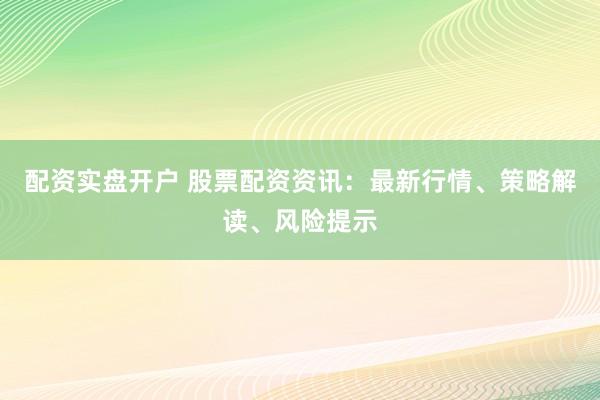 配资实盘开户 股票配资资讯：最新行情、策略解读、风险提示