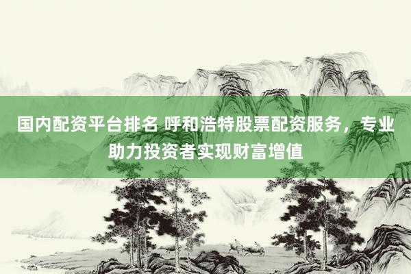 国内配资平台排名 呼和浩特股票配资服务，专业助力投资者实现财富增值