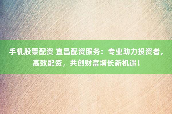 手机股票配资 宜昌配资服务:专业助力投资者,高效配资,共创财富增长新机遇!