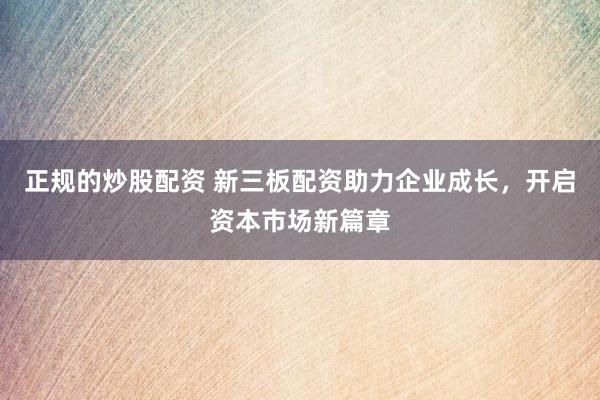 正规的炒股配资 新三板配资助力企业成长,开启资本市场新篇章