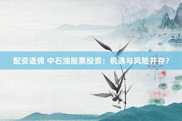 配资返佣 中石油股票投资:机遇与风险并存?