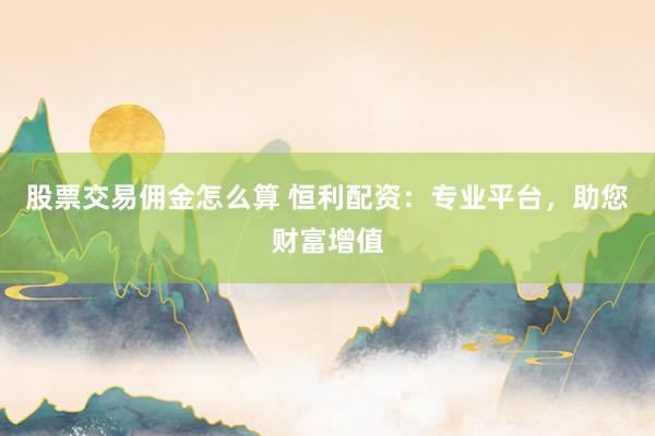 股票交易佣金怎么算 恒利配资:专业平台,助您财富增值