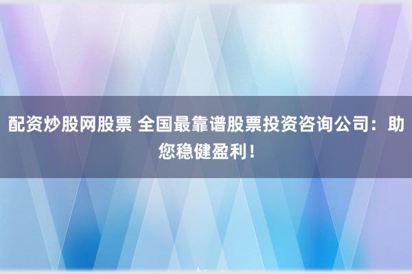 配资炒股网股票 全国最靠谱股票投资咨询公司：助您稳健盈利！