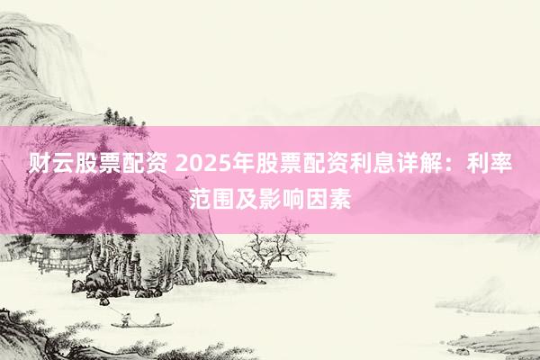 财云股票配资 2025年股票配资利息详解：利率范围及影响因素