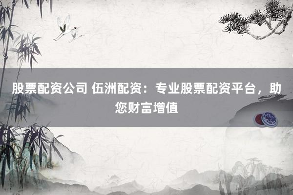 股票配资公司 伍洲配资：专业股票配资平台，助您财富增值