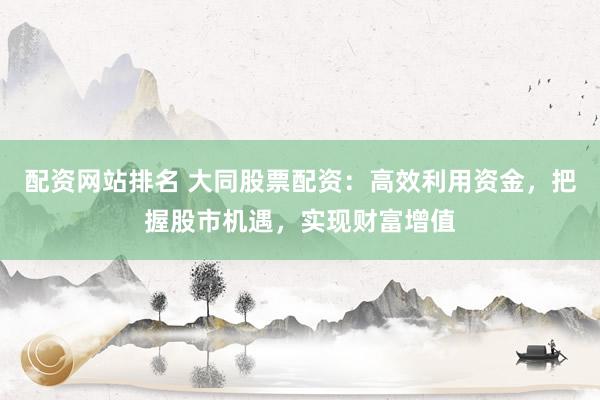 配资网站排名 大同股票配资：高效利用资金，把握股市机遇，实现财富增值