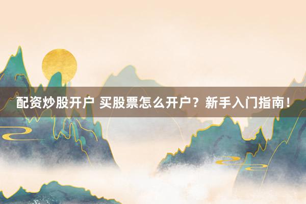 配资炒股开户 买股票怎么开户?新手入门指南!