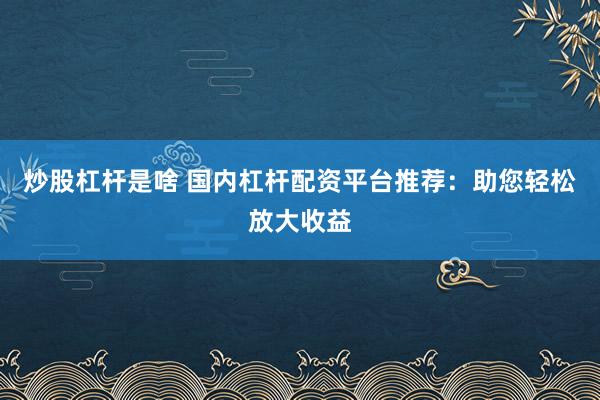 炒股杠杆是啥 国内杠杆配资平台推荐：助您轻松放大收益