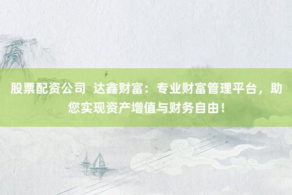 股票配资公司  达鑫财富：专业财富管理平台，助您实现资产增值与财务自由！