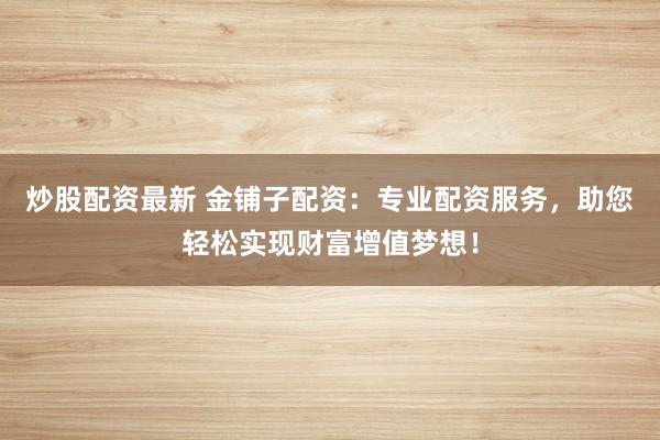 炒股配资最新 金铺子配资：专业配资服务，助您轻松实现财富增值梦想！