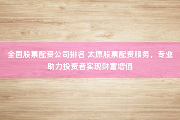 全国股票配资公司排名 太原股票配资服务，专业助力投资者实现财富增值