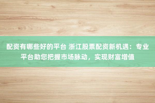 配资有哪些好的平台 浙江股票配资新机遇：专业平台助您把握市场脉动，实现财富增值