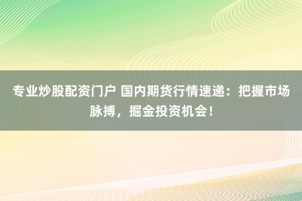 专业炒股配资门户 国内期货行情速递：把握市场脉搏，掘金投资机会！