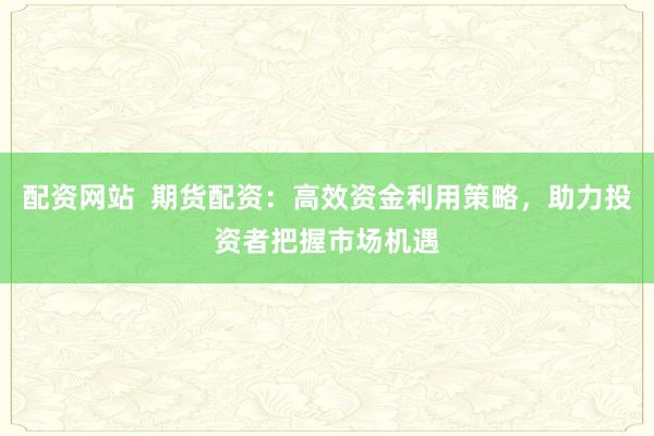 配资网站 期货配资:高效资金利用策略,助力投资者把握市场机遇