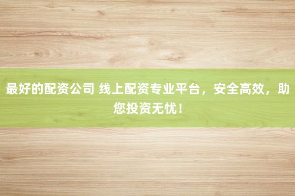 最好的配资公司 线上配资专业平台,安全高效,助您投资无忧!