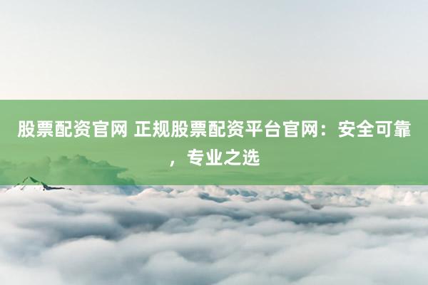 股票配资官网 正规股票配资平台官网：安全可靠，专业之选