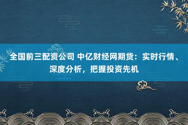 全国前三配资公司 中亿财经网期货:实时行情、深度分析,把握投资先机