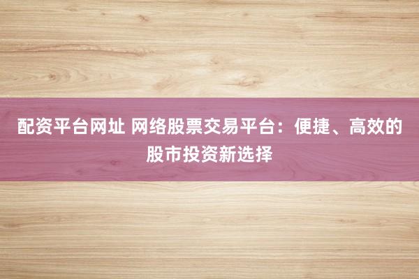 配资平台网址 网络股票交易平台：便捷、高效的股市投资新选择