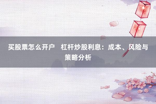 买股票怎么开户   杠杆炒股利息：成本、风险与策略分析