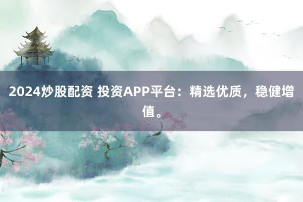 2024炒股配资 投资APP平台：精选优质，稳健增值。