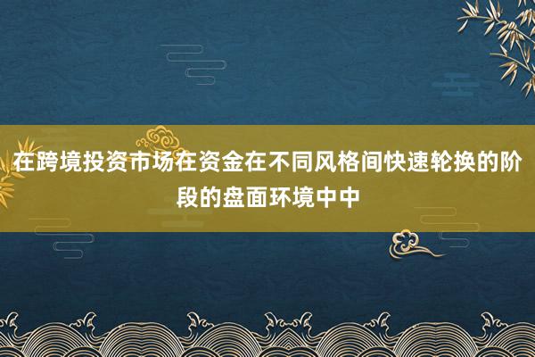 在跨境投资市场在资金在不同风格间快速轮换的阶段的盘面环境中中