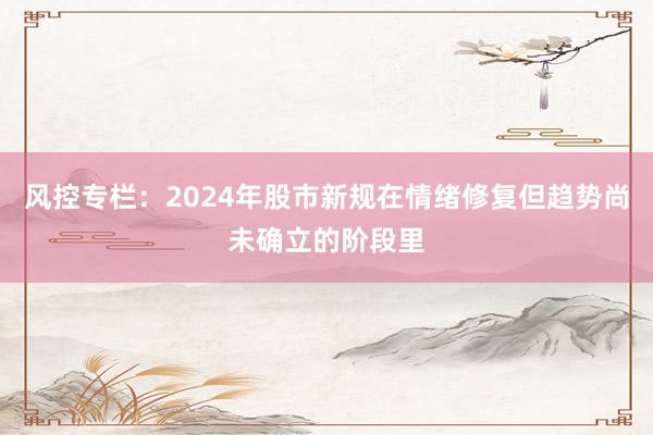 风控专栏:2024年股市新规在情绪修复但趋势尚未确立的阶段里