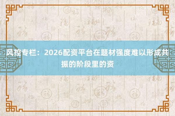 风控专栏:2026配资平台在题材强度难以形成共振的阶段里的资